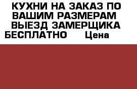 КУХНИ НА ЗАКАЗ ПО ВАШИМ РАЗМЕРАМ. ВЫЕЗД ЗАМЕРЩИКА БЕСПЛАТНО   › Цена ­ 17 000 - Башкортостан респ. Мебель, интерьер » Кухни. Кухонная мебель   . Башкортостан респ.